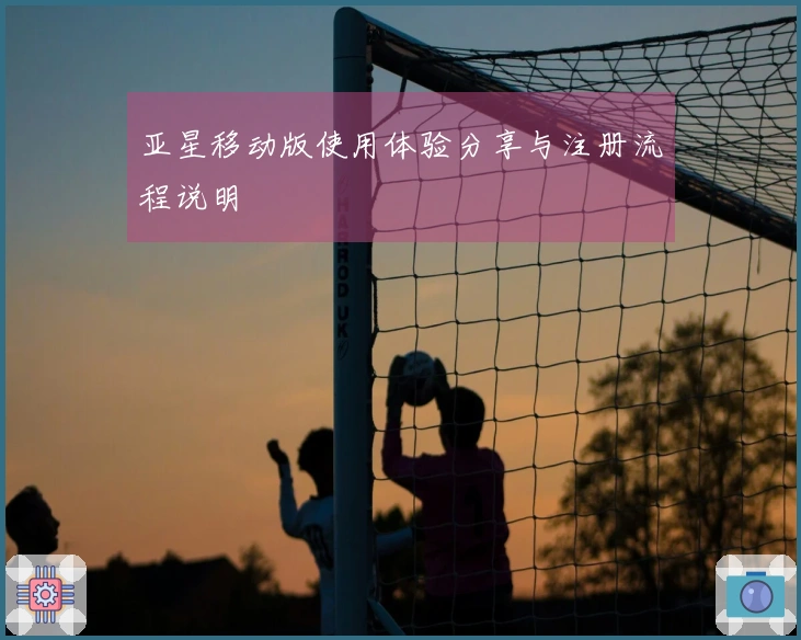 亚星移动版使用体验分享与注册流程说明