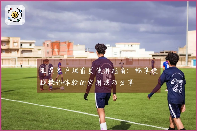 亚星客户端首页使用指南：畅享便捷操作体验的实用技巧分享