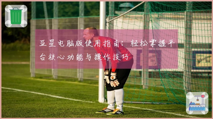 亚星电脑版使用指南：轻松掌握平台核心功能与操作技巧